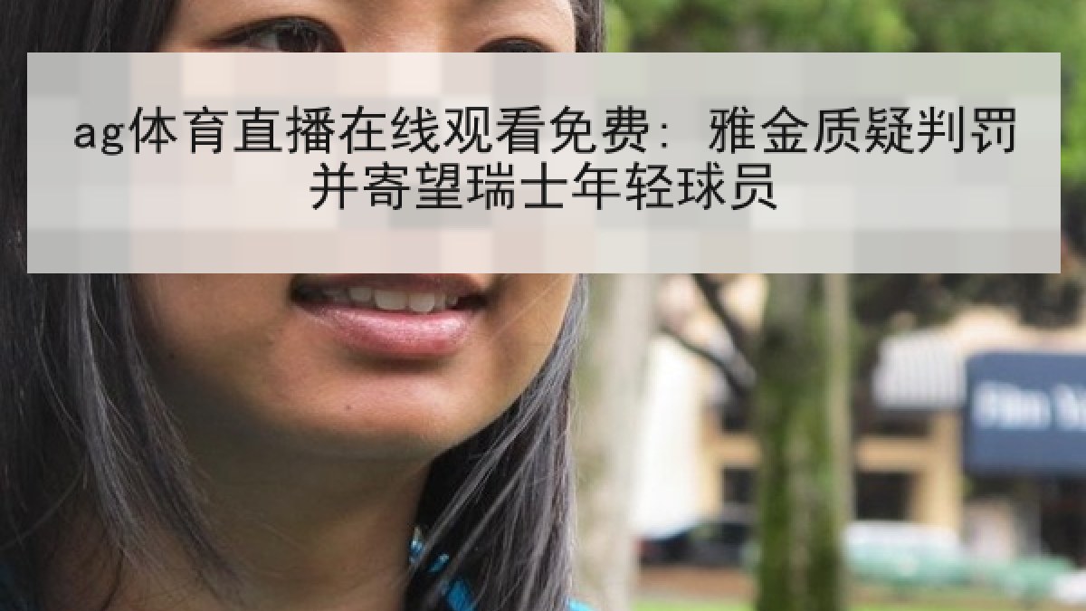 ag体育直播在线观看免费: 雅金质疑判罚并寄望瑞士年轻球员 ag体育直播在线观看免费: 雅金质疑判罚并寄望瑞士年轻球员